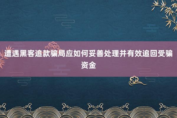 遭遇黑客追款骗局应如何妥善处理并有效追回受骗资金