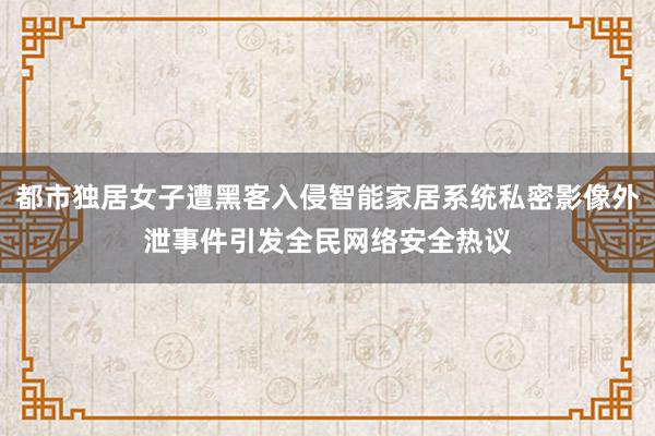 都市独居女子遭黑客入侵智能家居系统私密影像外泄事件引发全民网络安全热议